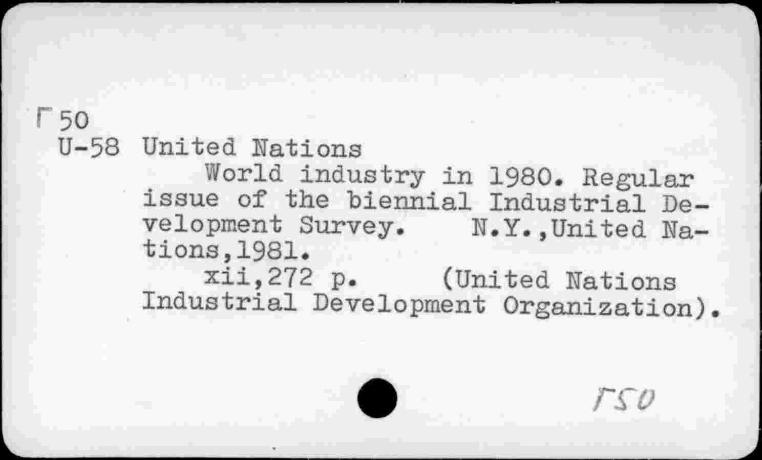 ﻿F 50
U-58 United Nations
World industry in 1980. Regular issue of the biennial Industrial Development Survey. N.Y.»United Nations, 1981.
xii,272 p. (United Nations Industrial Development Organization).
T£0